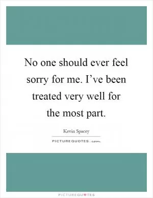No one should ever feel sorry for me. I’ve been treated very well for the most part Picture Quote #1