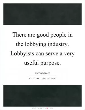 There are good people in the lobbying industry. Lobbyists can serve a very useful purpose Picture Quote #1