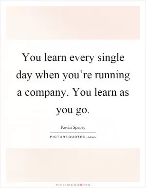 You learn every single day when you’re running a company. You learn as you go Picture Quote #1