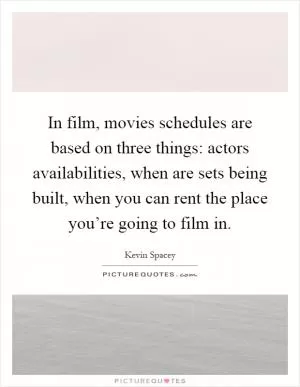 In film, movies schedules are based on three things: actors availabilities, when are sets being built, when you can rent the place you’re going to film in Picture Quote #1