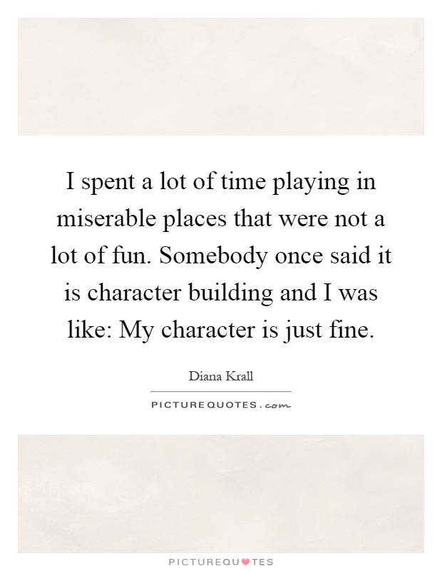 I spent a lot of time playing in miserable places that were not a lot of fun. Somebody once said it is character building and I was like: My character is just fine Picture Quote #1