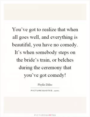 You’ve got to realize that when all goes well, and everything is beautiful, you have no comedy. It’s when somebody steps on the bride’s train, or belches during the ceremony that you’ve got comedy! Picture Quote #1
