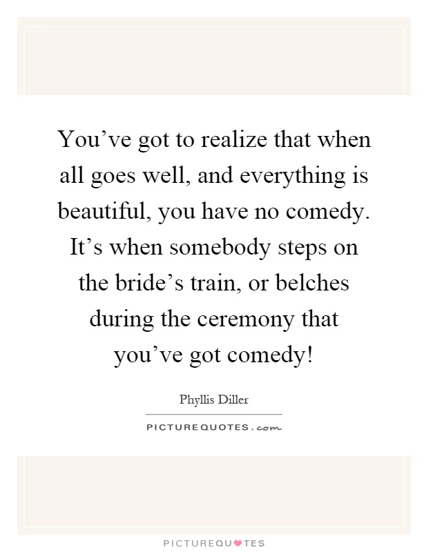 You've got to realize that when all goes well, and everything is beautiful, you have no comedy. It's when somebody steps on the bride's train, or belches during the ceremony that you've got comedy! Picture Quote #1