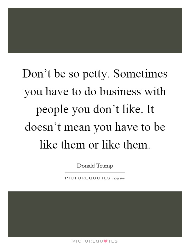 Don't be so petty. Sometimes you have to do business with people you don't like. It doesn't mean you have to be like them or like them Picture Quote #1