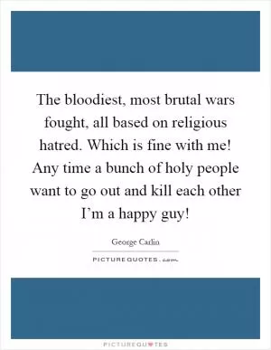 The bloodiest, most brutal wars fought, all based on religious hatred. Which is fine with me! Any time a bunch of holy people want to go out and kill each other I’m a happy guy! Picture Quote #1