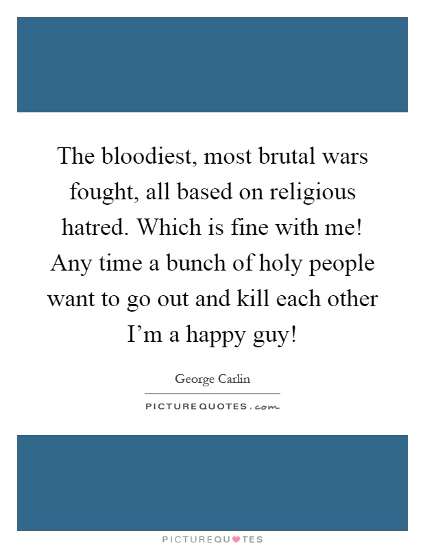 The bloodiest, most brutal wars fought, all based on religious hatred. Which is fine with me! Any time a bunch of holy people want to go out and kill each other I'm a happy guy! Picture Quote #1