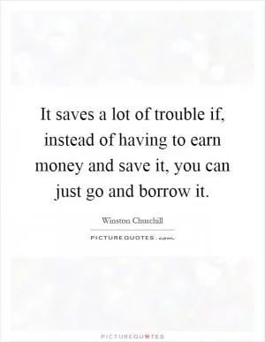 It saves a lot of trouble if, instead of having to earn money and save it, you can just go and borrow it Picture Quote #1