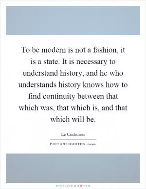 To be modern is not a fashion, it is a state. It is necessary to understand history, and he who understands history knows how to find continuity between that which was, that which is, and that which will be Picture Quote #1