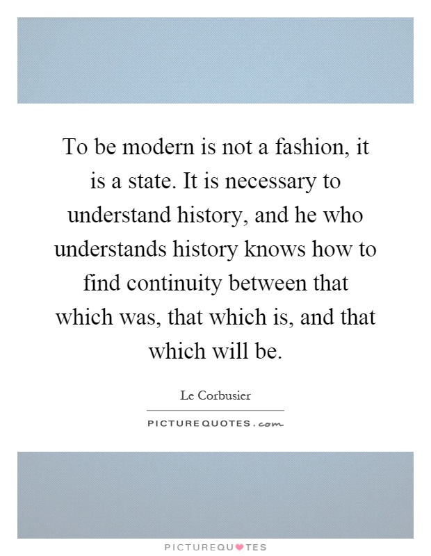 To be modern is not a fashion, it is a state. It is necessary to understand history, and he who understands history knows how to find continuity between that which was, that which is, and that which will be Picture Quote #1