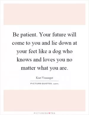 Be patient. Your future will come to you and lie down at your feet like a dog who knows and loves you no matter what you are Picture Quote #1