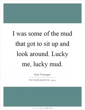 I was some of the mud that got to sit up and look around. Lucky me, lucky mud Picture Quote #1