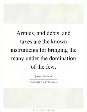 Armies, and debts, and taxes are the known instruments for bringing the many under the domination of the few Picture Quote #1