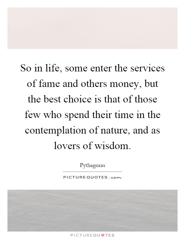 So in life, some enter the services of fame and others money, but the best choice is that of those few who spend their time in the contemplation of nature, and as lovers of wisdom Picture Quote #1