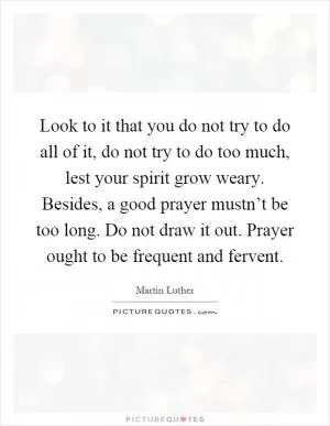 Look to it that you do not try to do all of it, do not try to do too much, lest your spirit grow weary. Besides, a good prayer mustn’t be too long. Do not draw it out. Prayer ought to be frequent and fervent Picture Quote #1