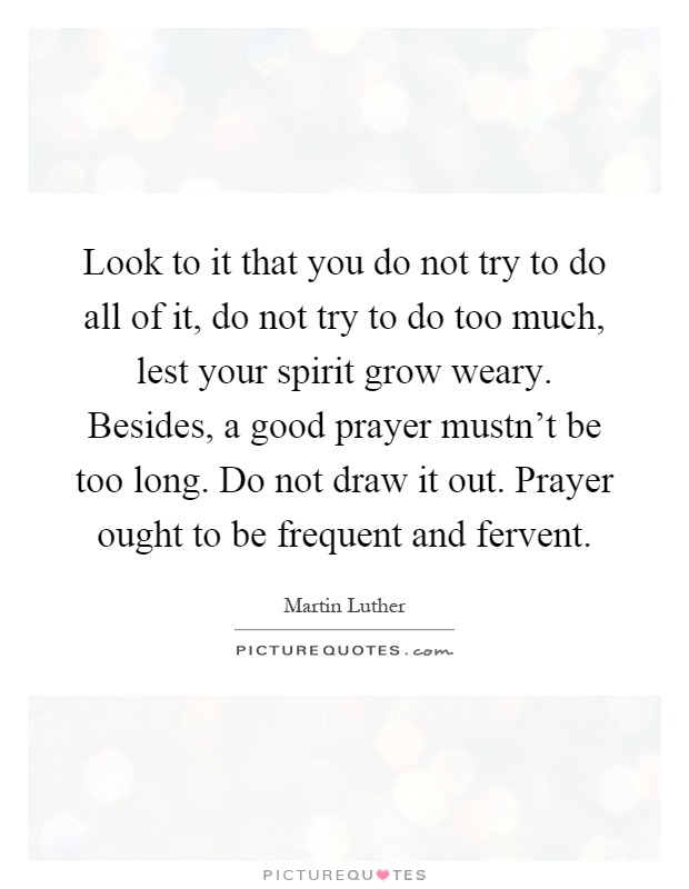Look to it that you do not try to do all of it, do not try to do too much, lest your spirit grow weary. Besides, a good prayer mustn't be too long. Do not draw it out. Prayer ought to be frequent and fervent Picture Quote #1