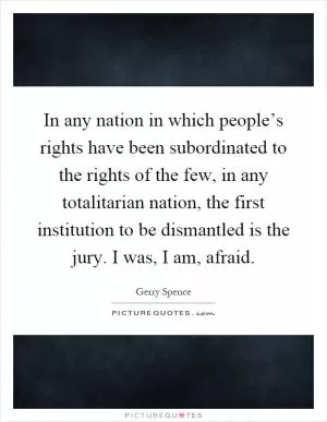 In any nation in which people’s rights have been subordinated to the rights of the few, in any totalitarian nation, the first institution to be dismantled is the jury. I was, I am, afraid Picture Quote #1