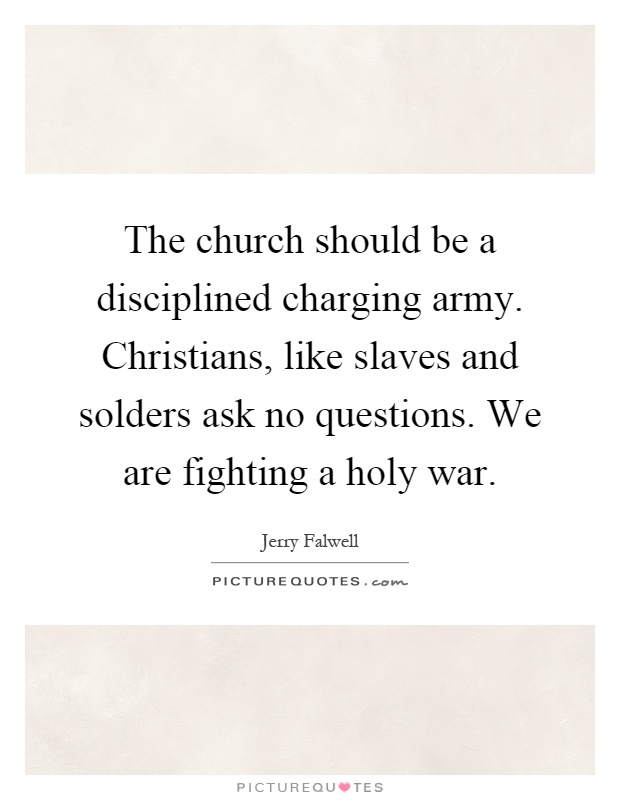 The church should be a disciplined charging army. Christians, like slaves and solders ask no questions. We are fighting a holy war Picture Quote #1