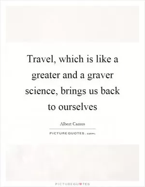 Travel, which is like a greater and a graver science, brings us back to ourselves Picture Quote #1