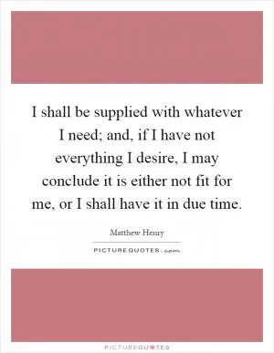 I shall be supplied with whatever I need; and, if I have not everything I desire, I may conclude it is either not fit for me, or I shall have it in due time Picture Quote #1