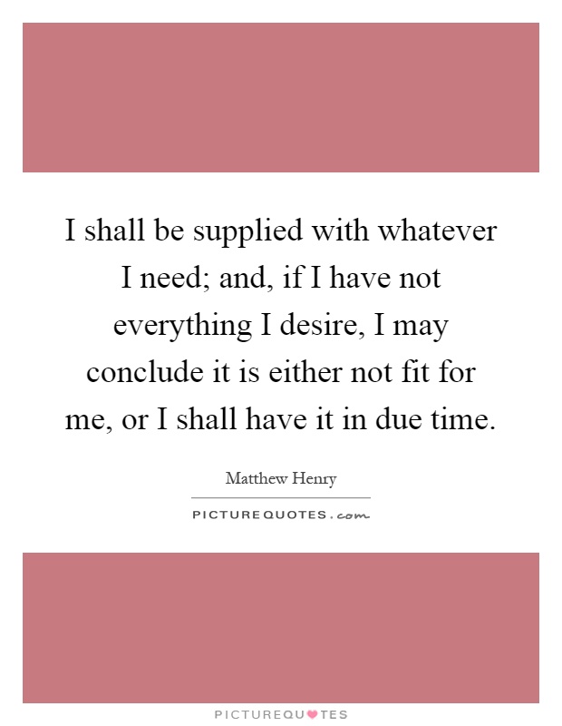 I shall be supplied with whatever I need; and, if I have not everything I desire, I may conclude it is either not fit for me, or I shall have it in due time Picture Quote #1