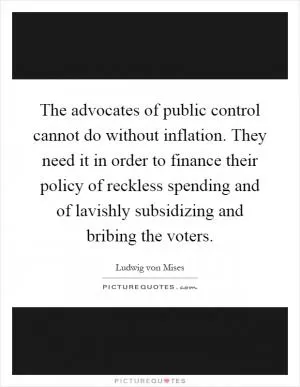 The advocates of public control cannot do without inflation. They need it in order to finance their policy of reckless spending and of lavishly subsidizing and bribing the voters Picture Quote #1