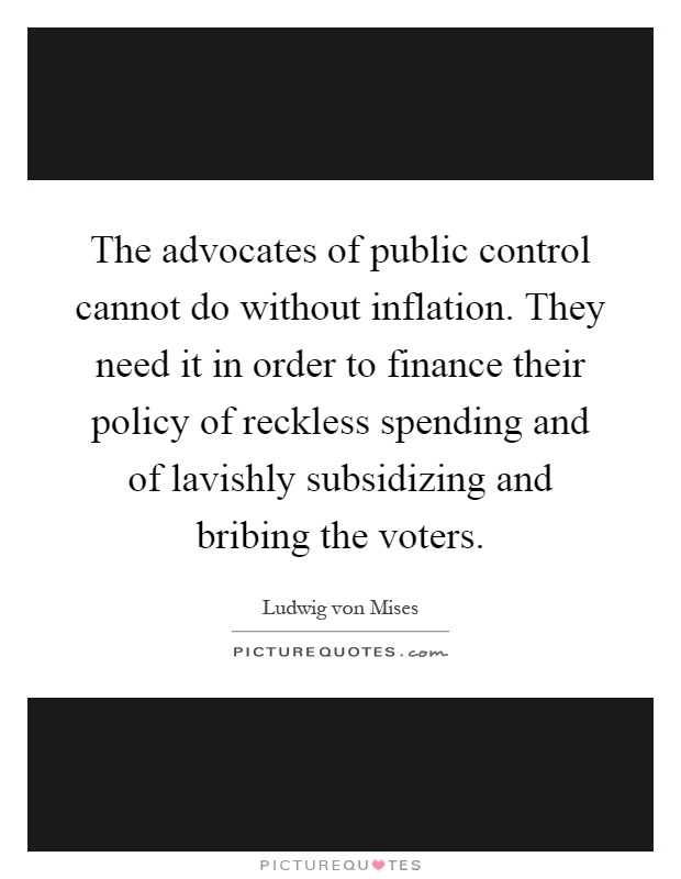The advocates of public control cannot do without inflation. They need it in order to finance their policy of reckless spending and of lavishly subsidizing and bribing the voters Picture Quote #1