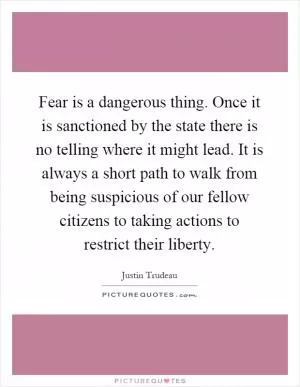 Fear is a dangerous thing. Once it is sanctioned by the state there is no telling where it might lead. It is always a short path to walk from being suspicious of our fellow citizens to taking actions to restrict their liberty Picture Quote #1