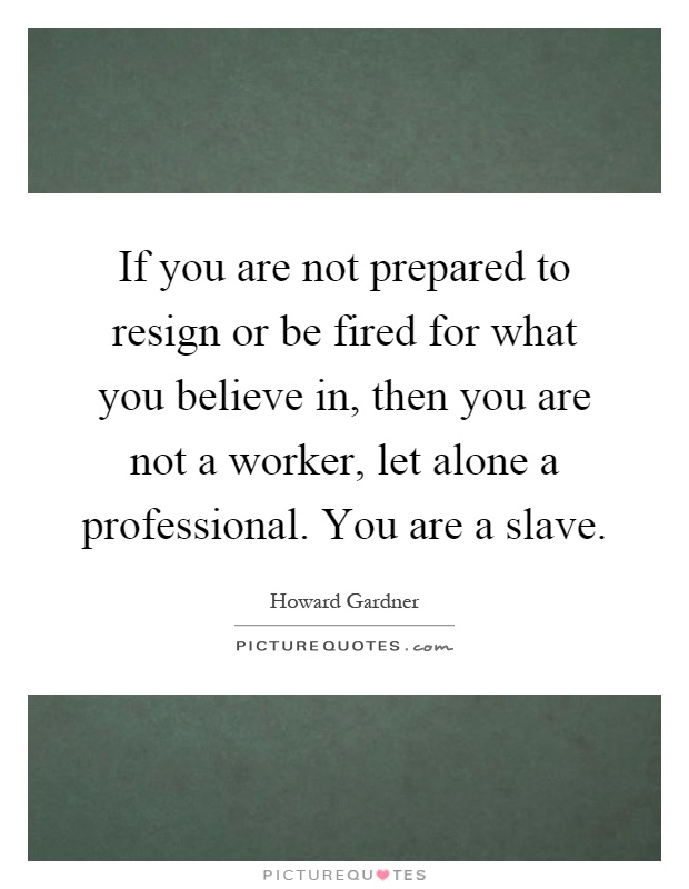 If you are not prepared to resign or be fired for what you believe in, then you are not a worker, let alone a professional. You are a slave Picture Quote #1