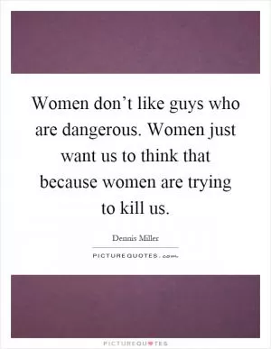 Women don’t like guys who are dangerous. Women just want us to think that because women are trying to kill us Picture Quote #1
