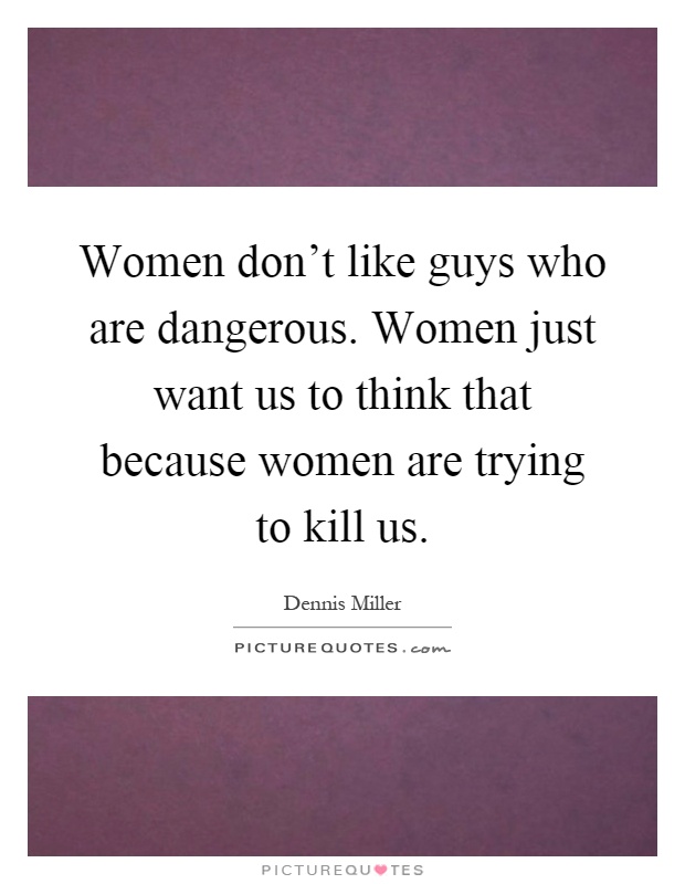 Women don't like guys who are dangerous. Women just want us to think that because women are trying to kill us Picture Quote #1