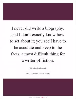 I never did write a biography, and I don’t exactly know how to set about it; you see I have to be accurate and keep to the facts, a most difficult thing for a writer of fiction Picture Quote #1
