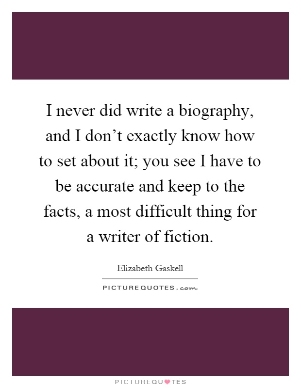 I never did write a biography, and I don't exactly know how to set about it; you see I have to be accurate and keep to the facts, a most difficult thing for a writer of fiction Picture Quote #1