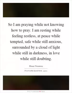 So I am praying while not knowing how to pray. I am resting while feeling restless, at peace while tempted, safe while still anxious, surrounded by a cloud of light while still in darkness, in love while still doubting Picture Quote #1