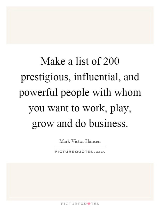 Make a list of 200 prestigious, influential, and powerful people with whom you want to work, play, grow and do business Picture Quote #1