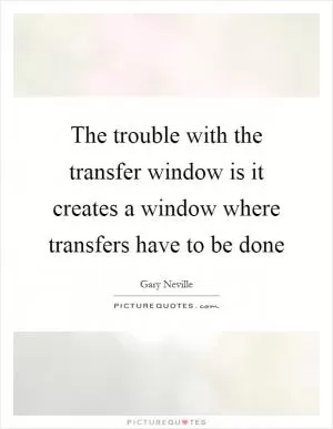 The trouble with the transfer window is it creates a window where transfers have to be done Picture Quote #1