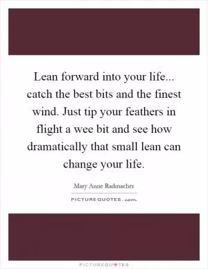 Lean forward into your life... catch the best bits and the finest wind. Just tip your feathers in flight a wee bit and see how dramatically that small lean can change your life Picture Quote #1