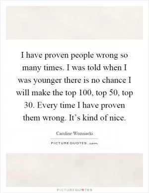 I have proven people wrong so many times. I was told when I was younger there is no chance I will make the top 100, top 50, top 30. Every time I have proven them wrong. It’s kind of nice Picture Quote #1