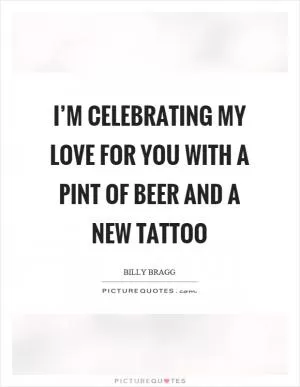 I’m celebrating my love for you with a pint of beer and a new tattoo Picture Quote #1