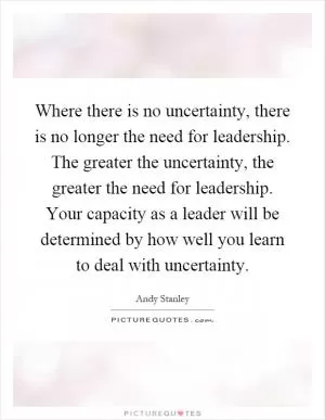 Where there is no uncertainty, there is no longer the need for leadership. The greater the uncertainty, the greater the need for leadership. Your capacity as a leader will be determined by how well you learn to deal with uncertainty Picture Quote #1