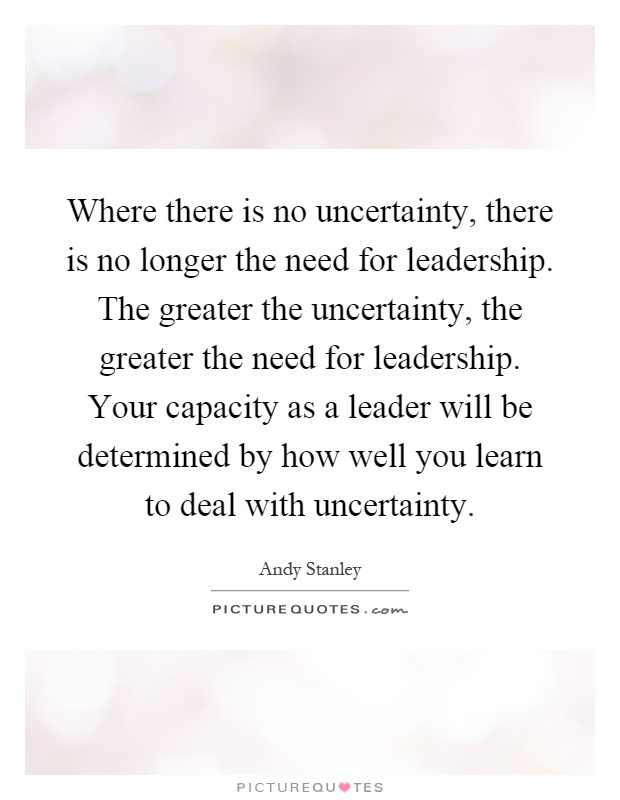 Where there is no uncertainty, there is no longer the need for leadership. The greater the uncertainty, the greater the need for leadership. Your capacity as a leader will be determined by how well you learn to deal with uncertainty Picture Quote #1