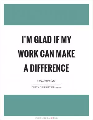 I’m glad if my work can make a difference Picture Quote #1