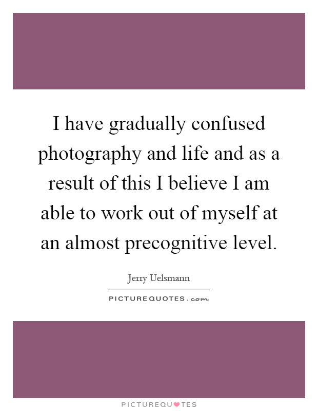 I have gradually confused photography and life and as a result of this I believe I am able to work out of myself at an almost precognitive level Picture Quote #1