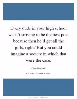 Every dude in your high school wasn’t striving to be the best poet because then he’d get all the girls, right? But you could imagine a society in which that were the case Picture Quote #1