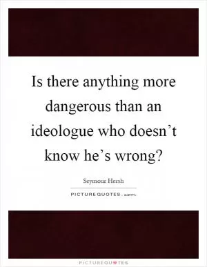 Is there anything more dangerous than an ideologue who doesn’t know he’s wrong? Picture Quote #1