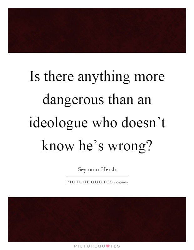 Is there anything more dangerous than an ideologue who doesn't know he's wrong? Picture Quote #1