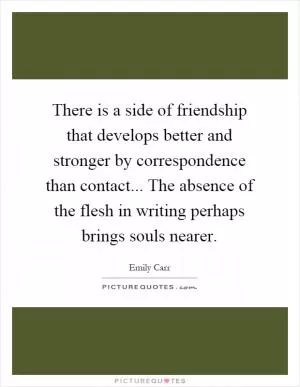 There is a side of friendship that develops better and stronger by correspondence than contact... The absence of the flesh in writing perhaps brings souls nearer Picture Quote #1