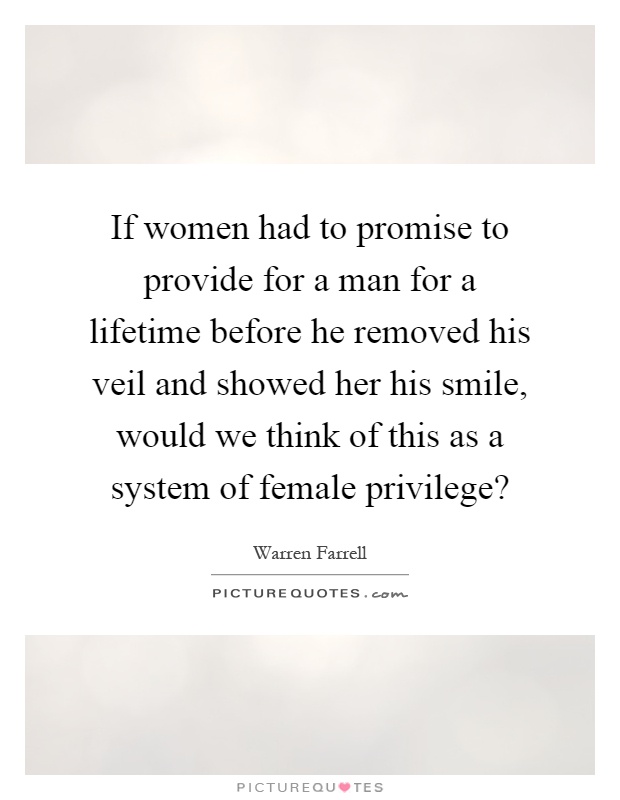 If women had to promise to provide for a man for a lifetime before he removed his veil and showed her his smile, would we think of this as a system of female privilege? Picture Quote #1