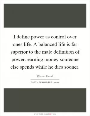I define power as control over ones life. A balanced life is far superior to the male definition of power: earning money someone else spends while he dies sooner Picture Quote #1