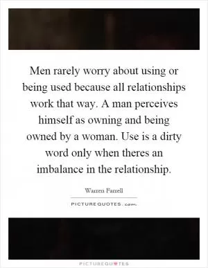 Men rarely worry about using or being used because all relationships work that way. A man perceives himself as owning and being owned by a woman. Use is a dirty word only when theres an imbalance in the relationship Picture Quote #1