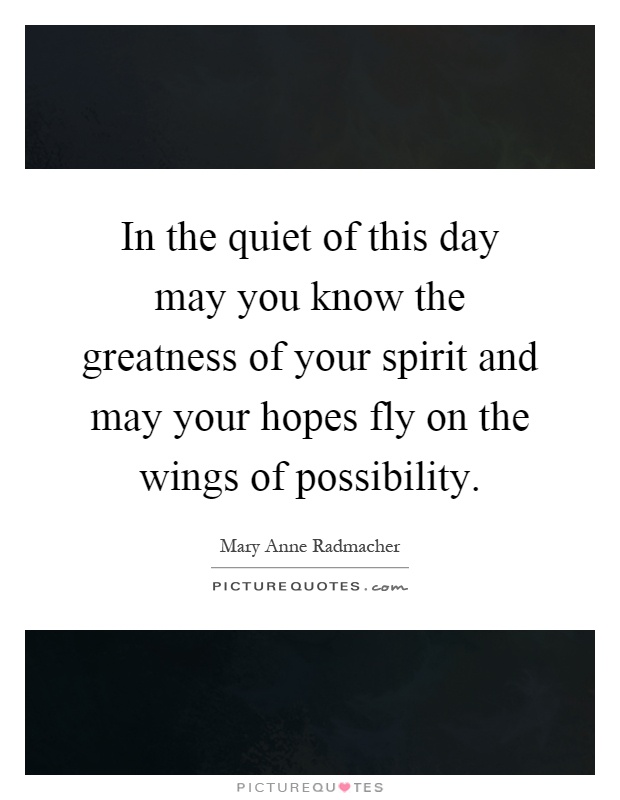 In the quiet of this day may you know the greatness of your spirit and may your hopes fly on the wings of possibility Picture Quote #1